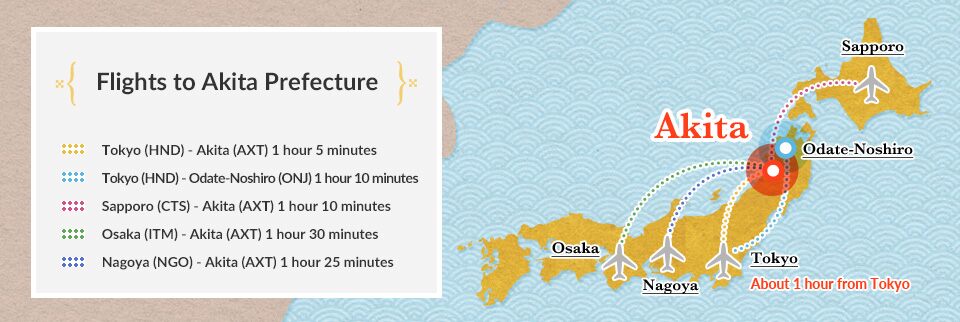 [Flights to Akita Prefecture] / Tokyo (HND) - Akita (AXT) 1 hour 5 minutes / Tokyo (HND) - Odate-Noshiro (ONJ) 1 hour 10 minutes / Sapporo (CTS) - Akita (AXT) 1 hour 10 minutes / Osaka (ITM) - Akita (AXT) 1 hour 30 minutes / Nagoya (NGO) - Akita (AXT) 1 hour 25 minutes About 1 hour from Tokyo